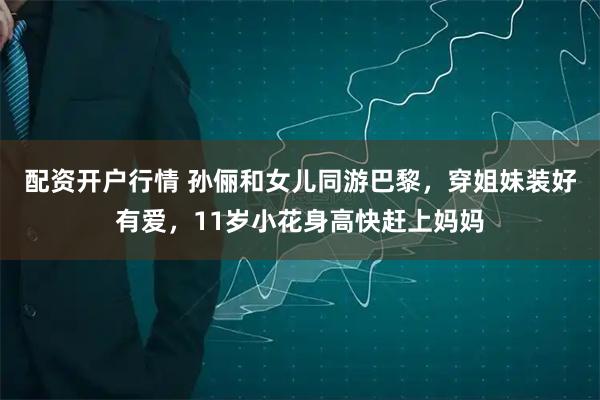 配资开户行情 孙俪和女儿同游巴黎，穿姐妹装好有爱，11岁小花身高快赶上妈妈