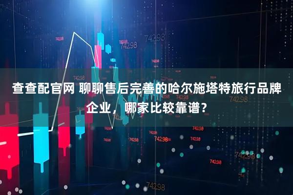 查查配官网 聊聊售后完善的哈尔施塔特旅行品牌企业,哪家比较靠谱?