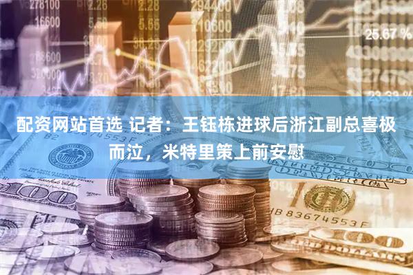配资网站首选 记者：王钰栋进球后浙江副总喜极而泣，米特里策上前安慰