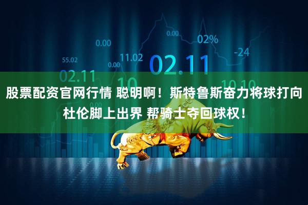 股票配资官网行情 聪明啊！斯特鲁斯奋力将球打向杜伦脚上出界 帮骑士夺回球权！