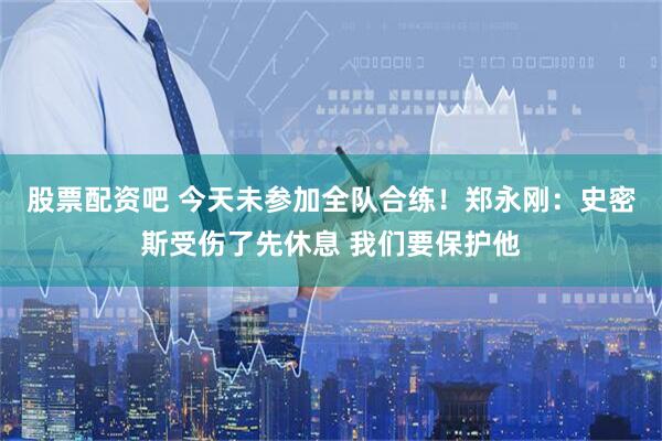 股票配资吧 今天未参加全队合练！郑永刚：史密斯受伤了先休息 我们要保护他