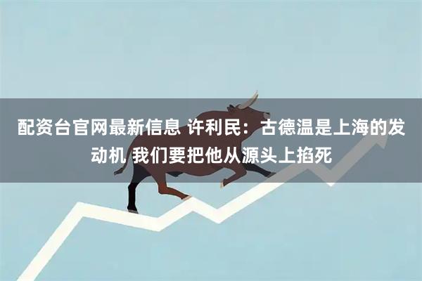 配资台官网最新信息 许利民：古德温是上海的发动机 我们要把他从源头上掐死
