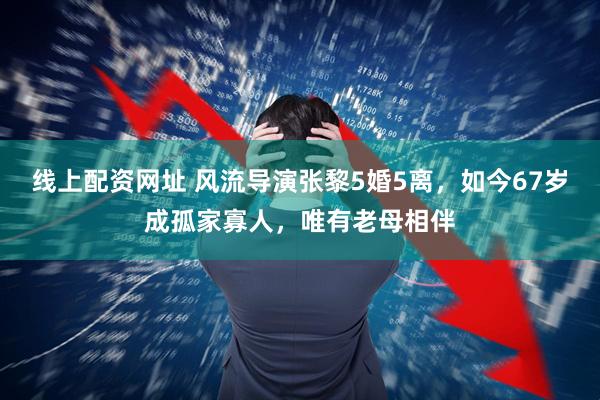线上配资网址 风流导演张黎5婚5离，如今67岁成孤家寡人，唯有老母相伴