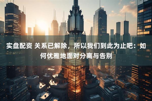 实盘配资 关系已解除，所以我们到此为止吧：如何优雅地面对分离与告别
