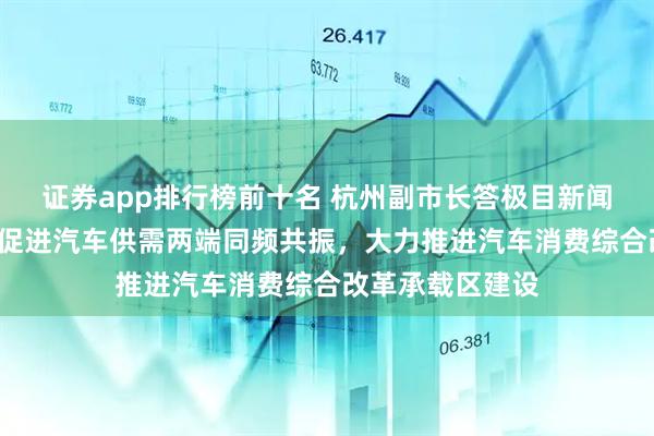 证券app排行榜前十名 杭州副市长答极目新闻:“五个赋能”促进汽车供需两端同频共振,大力推进汽车消费综合改革承载区建设