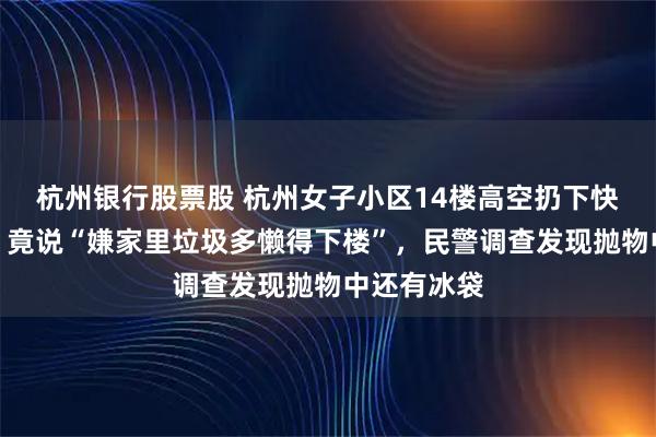 杭州银行股票股 杭州女子小区14楼高空扔下快递盒被抓！竟说“嫌家里垃圾多懒得下楼”，民警调查发现抛物中还有冰袋