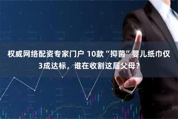 权威网络配资专家门户 10款“抑菌”婴儿纸巾仅3成达标，谁在收割这届父母？