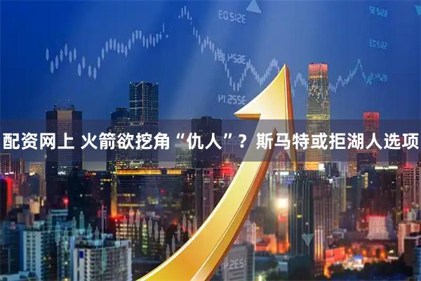 配资网上 火箭欲挖角“仇人”？斯马特或拒湖人选项