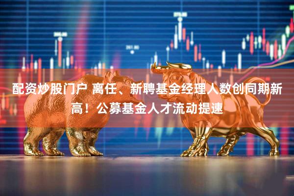 配资炒股门户 离任、新聘基金经理人数创同期新高！公募基金人才流动提速
