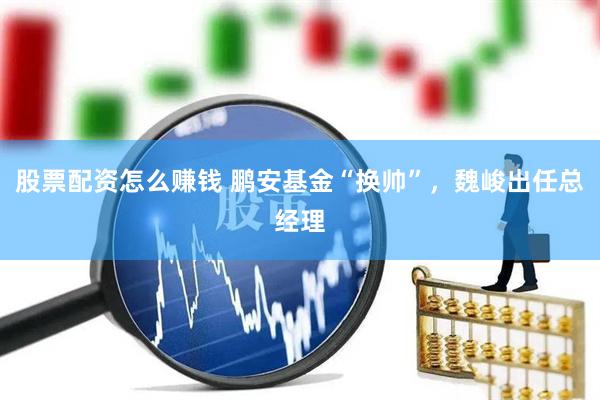 股票配资怎么赚钱 鹏安基金“换帅”，魏峻出任总经理