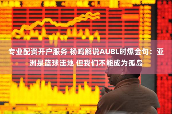 专业配资开户服务 杨鸣解说AUBL时爆金句：亚洲是篮球洼地 但我们不能成为孤岛
