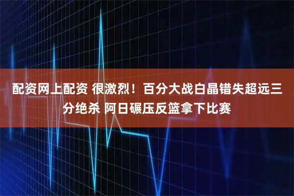 配资网上配资 很激烈！百分大战白晶错失超远三分绝杀 阿日碾压反篮拿下比赛