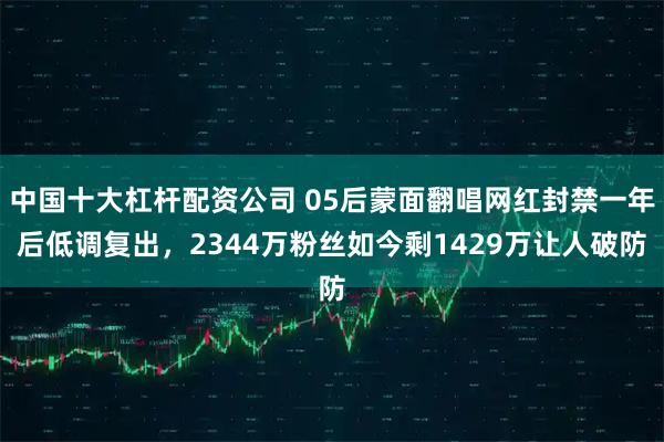 中国十大杠杆配资公司 05后蒙面翻唱网红封禁一年后低调复出，2344万粉丝如今剩1429万让人破防