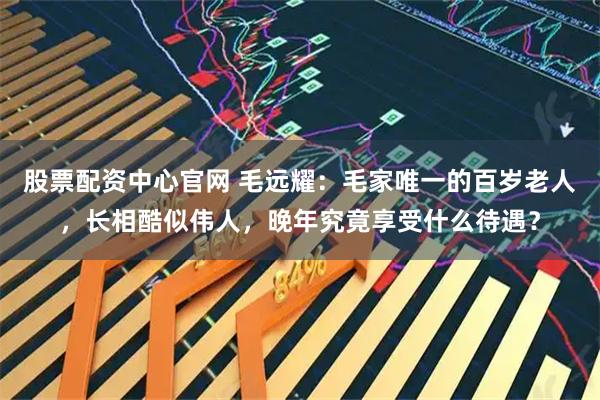 股票配资中心官网 毛远耀:毛家唯一的百岁老人,长相酷似伟人,晚年究竟享受什么待遇?