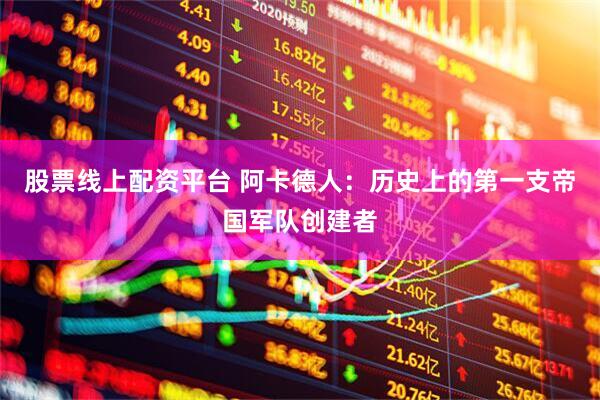 股票线上配资平台 阿卡德人：历史上的第一支帝国军队创建者